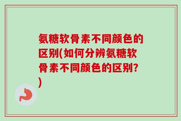 氨糖软骨素不同颜色的区别(如何分辨氨糖软骨素不同颜色的区别?) 氨糖软骨素不同颜色的区别(如何分辨氨糖软骨素不同颜色的区别?)