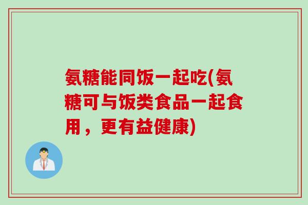 氨糖能同饭一起吃(氨糖可与饭类食品一起食用，更有益健康)
