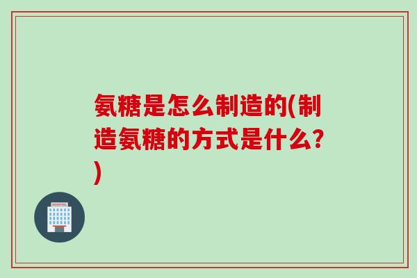 氨糖是怎么制造的(制造氨糖的方式是什么？)