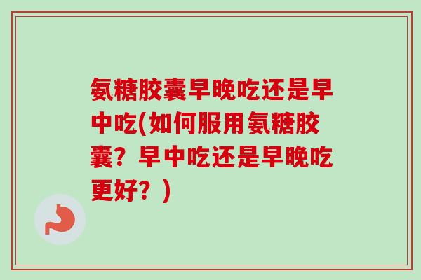 氨糖胶囊早晚吃还是早中吃(如何服用氨糖胶囊？早中吃还是早晚吃更好？)