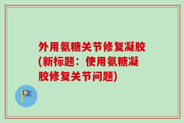 外用氨糖关节修复凝胶(新标题：使用氨糖凝胶修复关节问题)