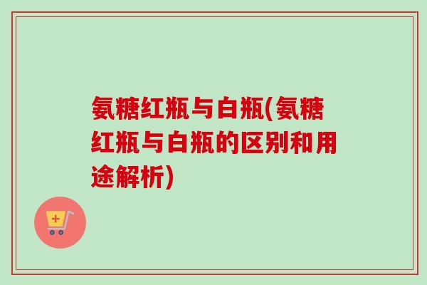 氨糖红瓶与白瓶(氨糖红瓶与白瓶的区别和用途解析)
