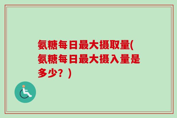 氨糖每日最大摄取量(氨糖每日最大摄入量是多少？)