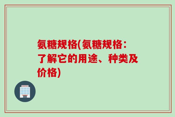 氨糖规格(氨糖规格：了解它的用途、种类及价格)