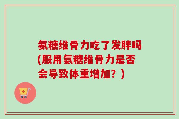 氨糖维骨力吃了发胖吗(服用氨糖维骨力是否会导致体重增加？)