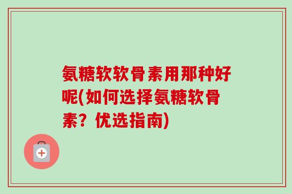 氨糖软软骨素用那种好呢(如何选择氨糖软骨素？优选指南)