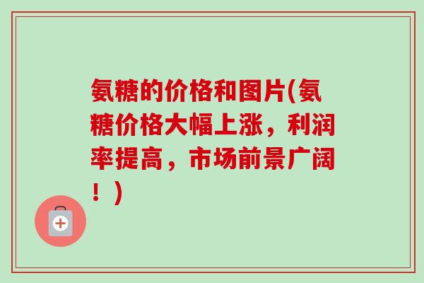 氨糖的价格和图片(氨糖价格大幅上涨，利润率提高，市场前景广阔！)
