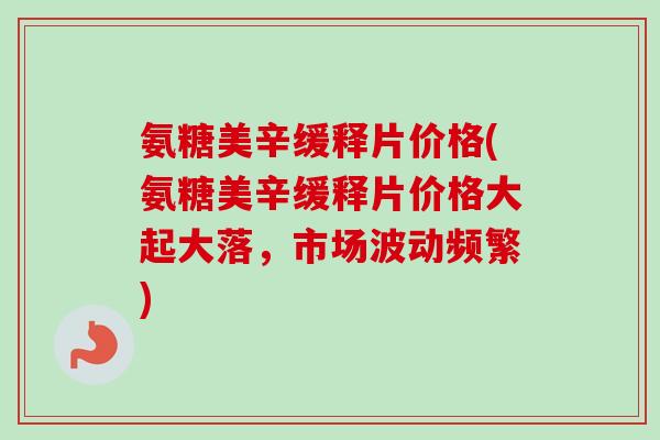 氨糖美辛缓释片价格(氨糖美辛缓释片价格大起大落，市场波动频繁)