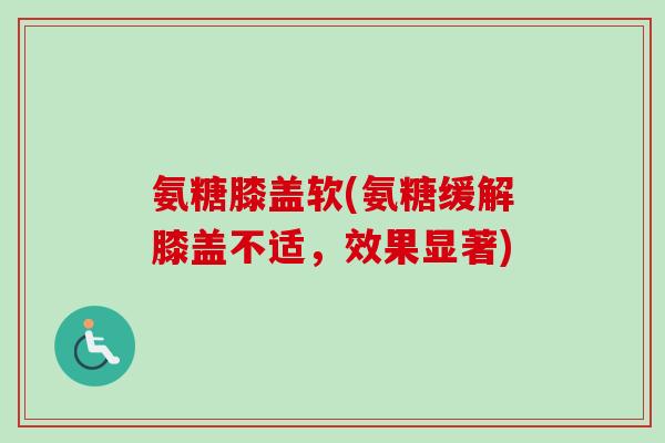 氨糖膝盖软(氨糖缓解膝盖不适,效果显著) 氨糖膝盖软(氨糖缓解膝盖不适,效果显著)