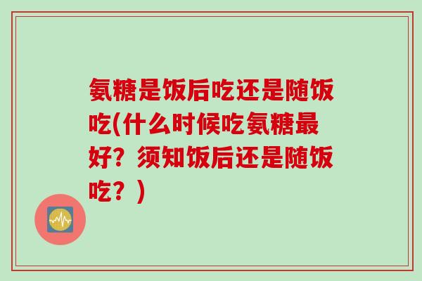 氨糖是饭后吃还是随饭吃(什么时候吃氨糖最好？须知饭后还是随饭吃？)