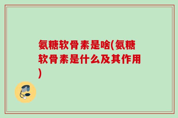 氨糖软骨素是啥(氨糖软骨素是什么及其作用)
