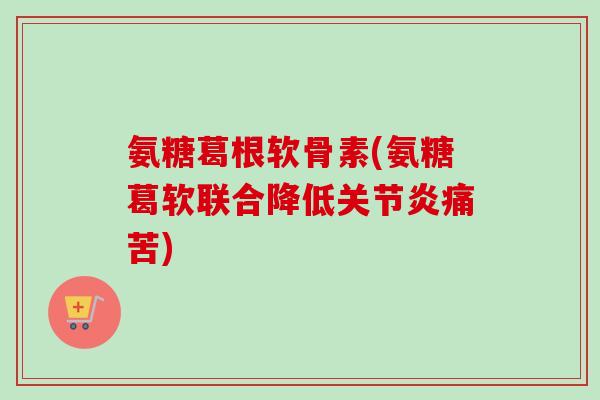 氨糖葛根软骨素(氨糖葛软联合降低痛苦)
