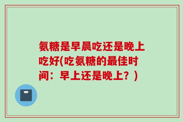 氨糖是早晨吃还是晚上吃好(吃氨糖的佳时间:早上还是晚上?) 氨糖是早晨吃还是晚上吃好(吃氨糖的佳时间:早上还是晚上?)