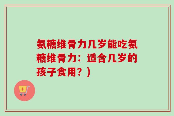 氨糖维骨力几岁能吃氨糖维骨力：适合几岁的孩子食用？)