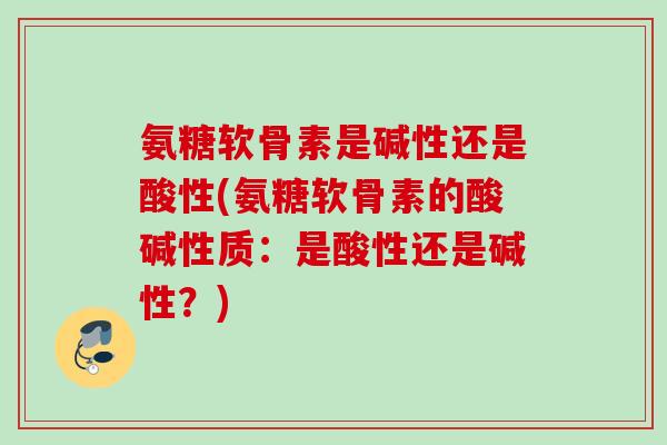 氨糖软骨素是碱性还是酸性(氨糖软骨素的酸碱性质：是酸性还是碱性？)