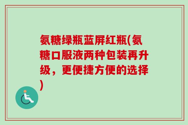 氨糖绿瓶蓝屏红瓶(氨糖口服液两种包装再升级,更便捷方便的选择) 氨糖绿瓶蓝屏红瓶(氨糖口服液两种包装再升级,更便捷方便的选择)