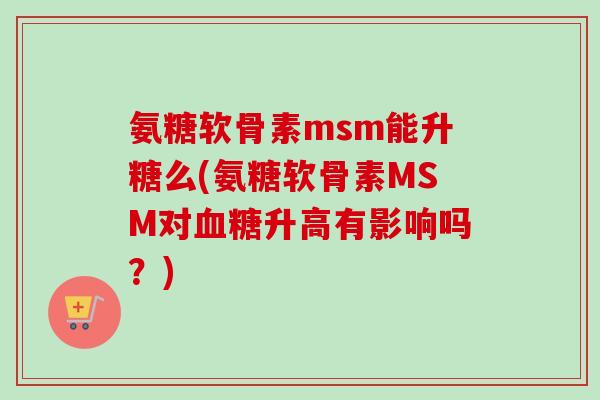 氨糖软骨素msm能升糖么(氨糖软骨素MSM对血糖升高有影响吗？)