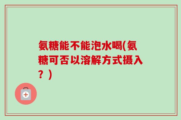 氨糖能不能泡水喝(氨糖可否以溶解方式摄入?) 氨糖能不能泡水喝(氨糖可否以溶解方式摄入?)