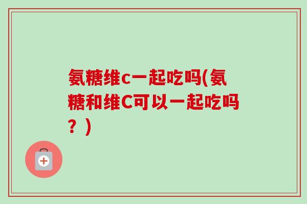 氨糖维c一起吃吗(氨糖和维C可以一起吃吗？)