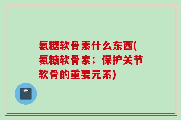 氨糖软骨素什么东西(氨糖软骨素：保护关节软骨的重要元素)