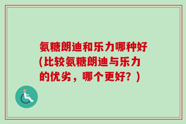氨糖朗迪和乐力哪种好(比较氨糖朗迪与乐力的优劣,哪个更好?) 氨糖朗迪和乐力哪种好(比较氨糖朗迪与乐力的优劣,哪个更好?)
