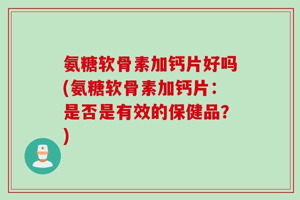 氨糖软骨素加钙片好吗(氨糖软骨素加钙片：是否是有效的保健品？)