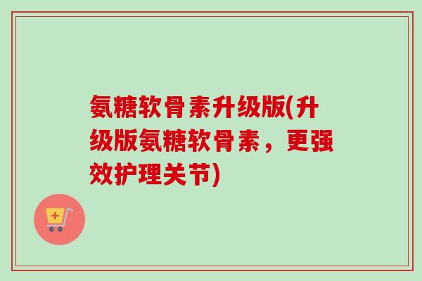 氨糖软骨素升级版(升级版氨糖软骨素，更强效护理关节)