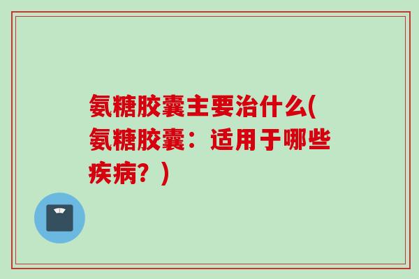 氨糖胶囊主要治什么(氨糖胶囊：适用于哪些疾病？)