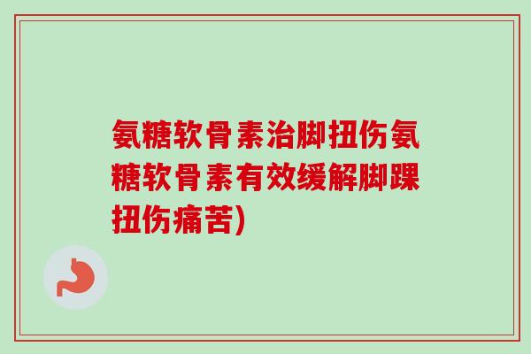 氨糖软骨素治脚扭伤氨糖软骨素有效缓解脚踝扭伤痛苦)