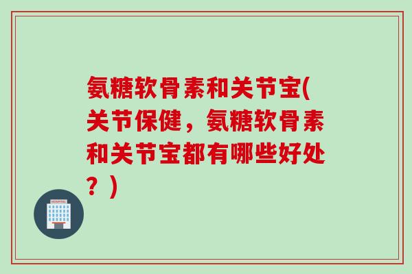 氨糖软骨素和关节宝(关节保健，氨糖软骨素和关节宝都有哪些好处？)