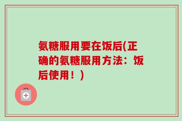 氨糖服用要在饭后(正确的氨糖服用方法：饭后使用！)