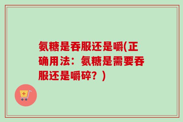 氨糖是吞服还是嚼(正确用法:氨糖是需要吞服还是嚼碎?) 氨糖是吞服还是嚼(正确用法:氨糖是需要吞服还是嚼碎?)