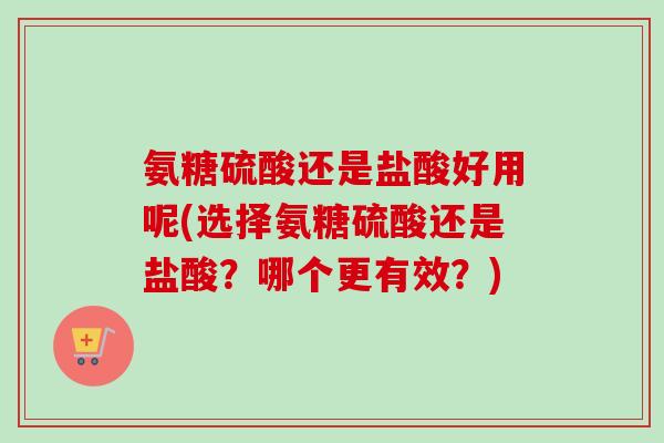 氨糖硫酸还是盐酸好用呢(选择氨糖硫酸还是盐酸？哪个更有效？)