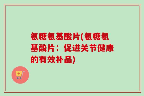 氨糖氨基酸片(氨糖氨基酸片：促进关节健康的有效补品)
