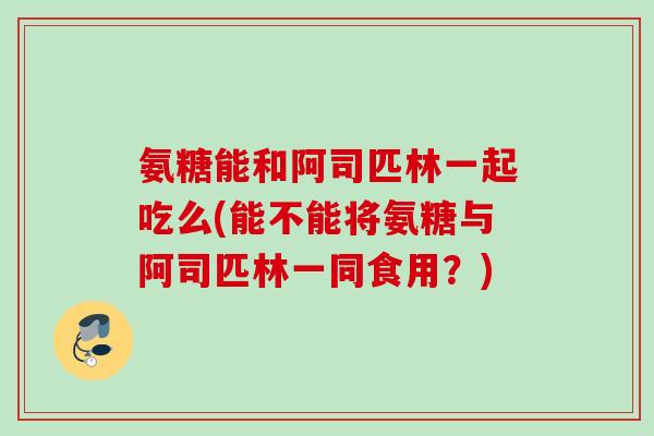 氨糖能和阿司匹林一起吃么(能不能将氨糖与阿司匹林一同食用？)