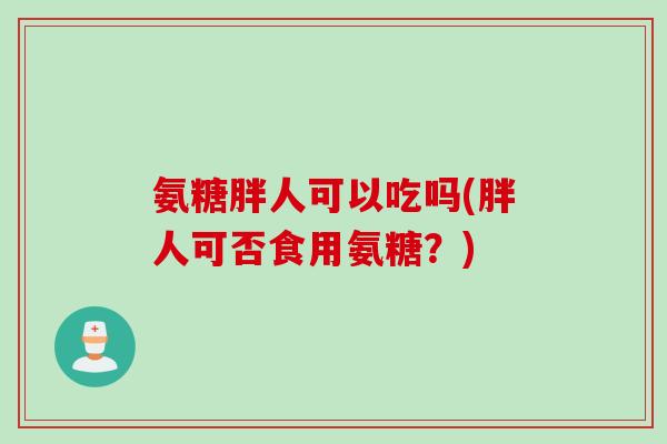 氨糖胖人可以吃吗(胖人可否食用氨糖?) 氨糖胖人可以吃吗(胖人可否食用氨糖?)