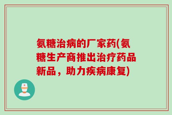 氨糖治病的厂家药(氨糖生产商推出治疗药品新品，助力疾病康复)