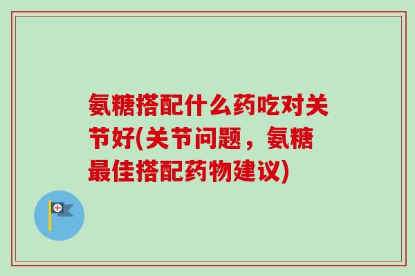 氨糖搭配什么药吃对关节好(关节问题，氨糖最佳搭配药物建议)