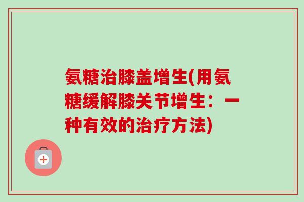 氨糖治膝盖增生(用氨糖缓解膝关节增生：一种有效的治疗方法)