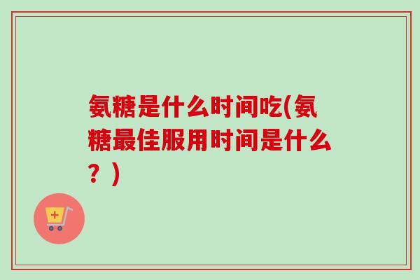 氨糖是什么时间吃(氨糖最佳服用时间是什么？)