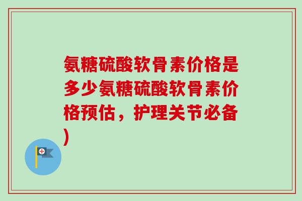氨糖硫酸软骨素价格是多少氨糖硫酸软骨素价格预估，护理关节必备)