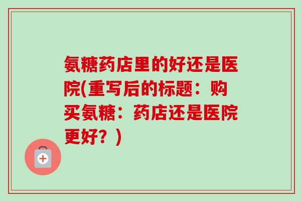 氨糖药店里的好还是医院(重写后的标题：购买氨糖：药店还是医院更好？)