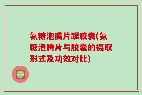 氨糖泡腾片跟胶囊(氨糖泡腾片与胶囊的摄取形式及功效对比)