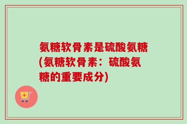 氨糖软骨素是硫酸氨糖(氨糖软骨素:硫酸氨糖的重要成分) 氨糖软骨素是硫酸氨糖(氨糖软骨素:硫酸氨糖的重要成分)