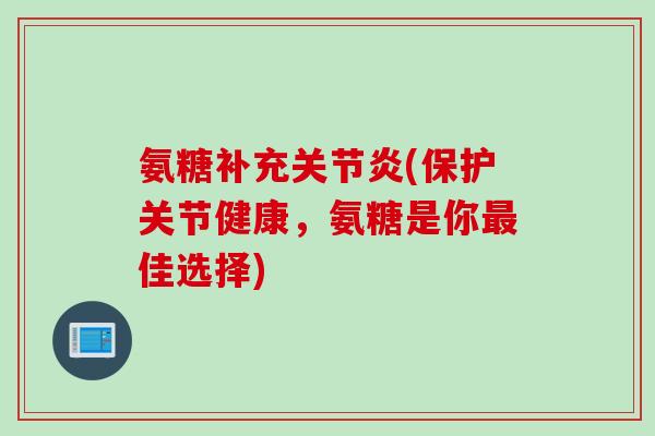 氨糖补充关节炎(保护关节健康，氨糖是你最佳选择)