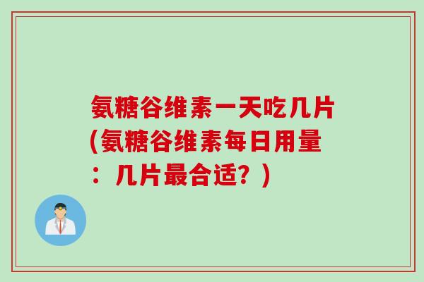 氨糖谷维素一天吃几片(氨糖谷维素每日用量：几片最合适？)
