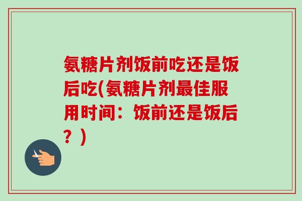 氨糖片剂饭前吃还是饭后吃(氨糖片剂最佳服用时间：饭前还是饭后？)