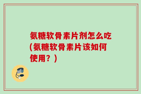 氨糖软骨素片剂怎么吃(氨糖软骨素片该如何使用？)