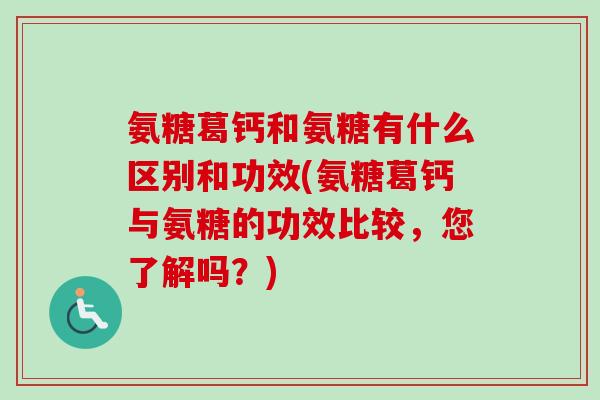 氨糖葛钙和氨糖有什么区别和功效(氨糖葛钙与氨糖的功效比较，您了解吗？)