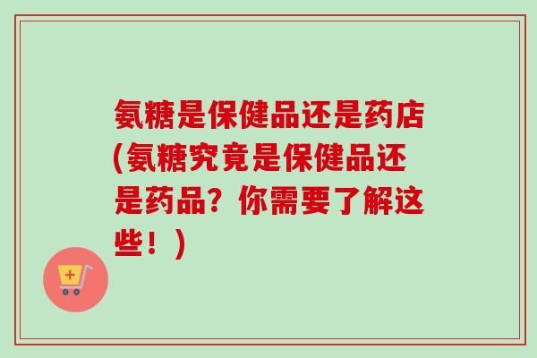 氨糖是保健品还是药店(氨糖究竟是保健品还是药品？你需要了解这些！)